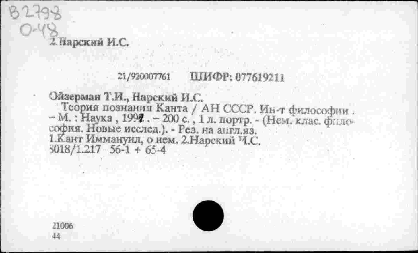 ﻿
.1. Царский И.С.
21/920007761 ШИФР: 077619211
Ойзерман Т.И., Нарский И.С.
Теория познания Канта / АН СССР. Ин-т философии . • М.: Наука , 1991. - 200 с., 1 л. портр. - (Нем. клас. ф;: до софия. Новые и сел ед.). - Рез. на апгл.яз.
1 Канг Иммануил, о нем. 2.Нарский Ч.С. >018/1217 56-1 + 65-4
21006 44